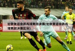 伦敦奥运会乒乓球男团决赛(伦敦奥运会乒乓球男团决赛比分)