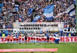 nba在线回放全场录像高清(nba在线回放全场录像高清免费)