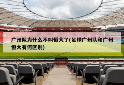 广州队为什么不叫恒大了(足球广州队和广州恒大有何区别)