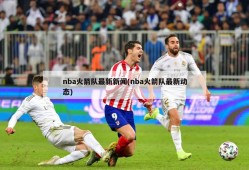 nba火箭队最新新闻(nba火箭队最新动态)