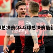 乒乓球总决赛(乒乓球总决赛最新战况)