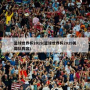 篮球世界杯2019(篮球世界杯2019美国队阵容)