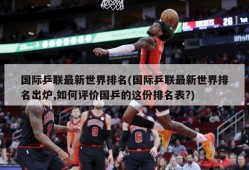 国际乒联最新世界排名(国际乒联最新世界排名出炉,如何评价国乒的这份排名表?)