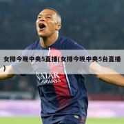 女排今晚中央5直播(女排今晚中央5台直播)