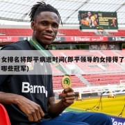 女排名将郎平病逝时间(郎平领导的女排得了哪些冠军)