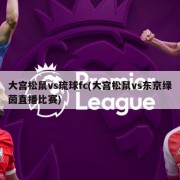 大宫松鼠vs琉球fc(大宫松鼠vs东京绿茵直播比赛)