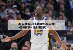 2013nba总决赛第四场(2013nba总决赛第六场全场回放)