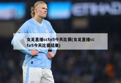 女足直播cctv5今天比赛(女足直播cctv5今天比赛结果)