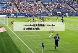 2016nba总决赛录像(2016nba总决赛回放央视)