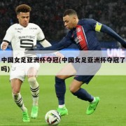 中国女足亚洲杯夺冠(中国女足亚洲杯夺冠了吗)