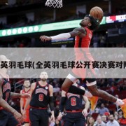 全英羽毛球(全英羽毛球公开赛决赛对阵)