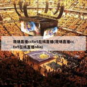 现场直播cctv5在线直播(现场直播cctv5在线直播nba)