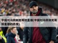 中国对乌兹别克斯坦直播(中国对乌兹别克斯坦直播的态度)