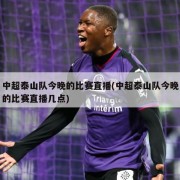 中超泰山队今晚的比赛直播(中超泰山队今晚的比赛直播几点)