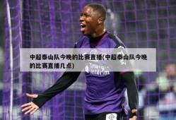 中超泰山队今晚的比赛直播(中超泰山队今晚的比赛直播几点)