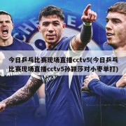 今日乒乓比赛现场直播cctv5(今日乒乓比赛现场直播cctv5孙颖莎对小枣单打)