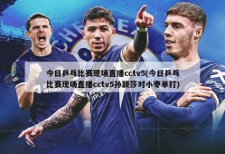 今日乒乓比赛现场直播cctv5(今日乒乓比赛现场直播cctv5孙颖莎对小枣单打)