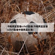 今晚男篮直播cctv5直播(今晚男篮直播cctv5直播中国男篮比赛)
