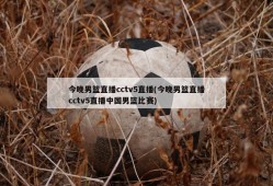今晚男篮直播cctv5直播(今晚男篮直播cctv5直播中国男篮比赛)