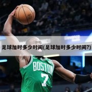 足球加时多少时间(足球加时多少时间?)