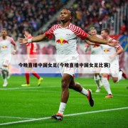 今晚直播中国女足(今晚直播中国女足比赛)