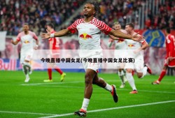 今晚直播中国女足(今晚直播中国女足比赛)