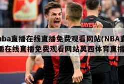 nba直播在线直播免费观看网站(NBA直播在线直播免费观看网站莫西体育直播)