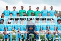 乒乓球最新赛事消息(乒乓球最新赛事消息决赛)