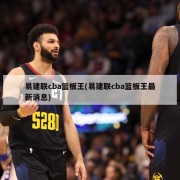 易建联cba篮板王(易建联cba篮板王最新消息)