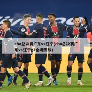 cba总决赛广东vs辽宁(cba总决赛广东vs辽宁g2全场回放)