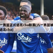 八一男篮正式退出cba联赛(八一男篮被曝将退出cba)