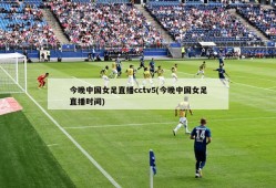 今晚中国女足直播cctv5(今晚中国女足直播时间)