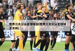 世界三大公认足球球王(世界三大公认足球球王贝利)