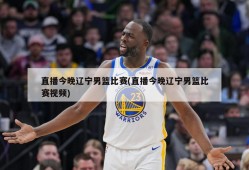 直播今晚辽宁男篮比赛(直播今晚辽宁男篮比赛视频)