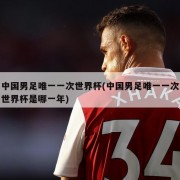 中国男足唯一一次世界杯(中国男足唯一一次世界杯是哪一年)