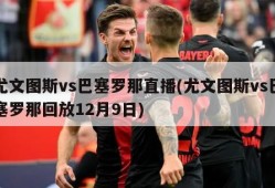 尤文图斯vs巴塞罗那直播(尤文图斯vs巴塞罗那回放12月9日)