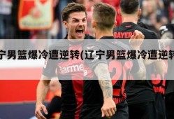 辽宁男篮爆冷遭逆转(辽宁男篮爆冷遭逆转了吗)