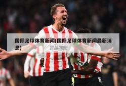 国际足球体育新闻(国际足球体育新闻最新消息)