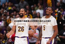 总决赛第六场录像(总决赛第六场什么时候打)