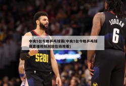 中央5台今晚乒乓球赛(中央5台今晚乒乓球赛直播视频回放在线观看)