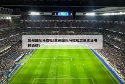 兰州国际马拉松(兰州国际马拉松志愿者证书的级别)