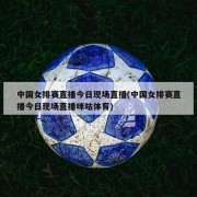 中国女排赛直播今日现场直播(中国女排赛直播今日现场直播咪咕体育)