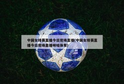 中国女排赛直播今日现场直播(中国女排赛直播今日现场直播咪咕体育)