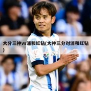 大分三神vs浦和红钻(大神三分对浦和红钻)