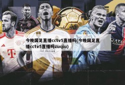 今晚国足直播cctv5直播吗(今晚国足直播cctv5直播吗zuqiu)