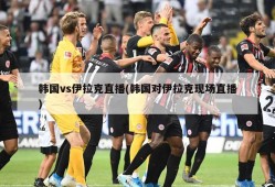 韩国vs伊拉克直播(韩国对伊拉克现场直播)