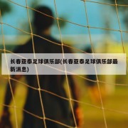长春亚泰足球俱乐部(长春亚泰足球俱乐部最新消息)