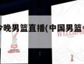 中国男篮今晚男篮直播(中国男篮今晚男篮直播回放)