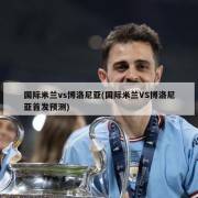 国际米兰vs博洛尼亚(国际米兰VS博洛尼亚首发预测)