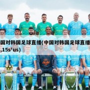 中国对韩国足球直播(中国对韩国足球直播视频,15s'us)